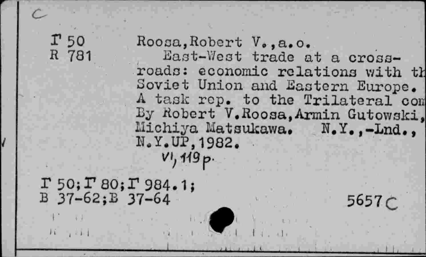 ﻿r 50 Roosa,Robert V.,a.o.
R 781	East-West trade at a cross-
roads: economic relations with tl Soviet Union and Eastern Europe. A task rep. to the Trilateral con By Robert V.Roosa,Armin Gutowski, Michiya Matsukuwa. N.Y,,-End., N.Y.UP,1982.
Vif 449 p.
r 50;P 80;P 984.1;
B 37-62;B 37-64	5657 C
i ,,
i i i i i	i l .	• i